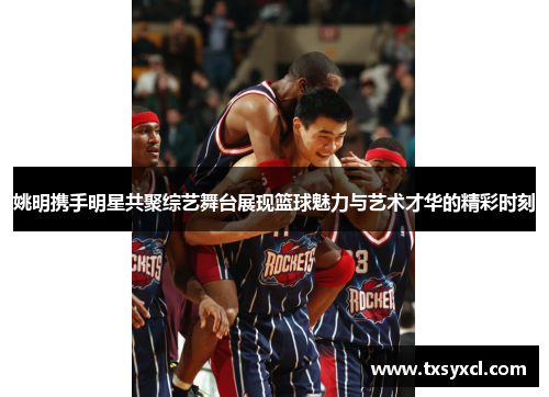 姚明携手明星共聚综艺舞台展现篮球魅力与艺术才华的精彩时刻