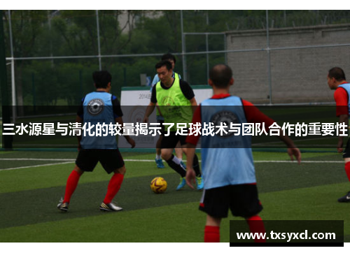 三水源星与清化的较量揭示了足球战术与团队合作的重要性