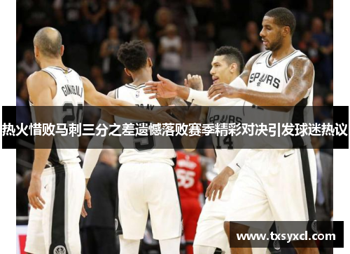 热火惜败马刺三分之差遗憾落败赛季精彩对决引发球迷热议