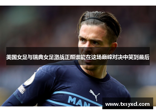 美国女足与瑞典女足激战正酣谁能在这场巅峰对决中笑到最后